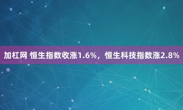 加杠网 恒生指数收涨1.6%，恒生科技指数涨2.8%