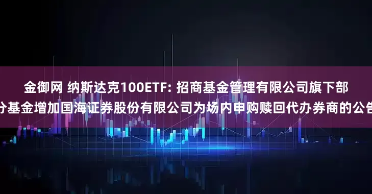 金御网 纳斯达克100ETF: 招商基金管理有限公司旗下部分基金增加国海证券股份有限公司为场内申购赎回代办券商的公告