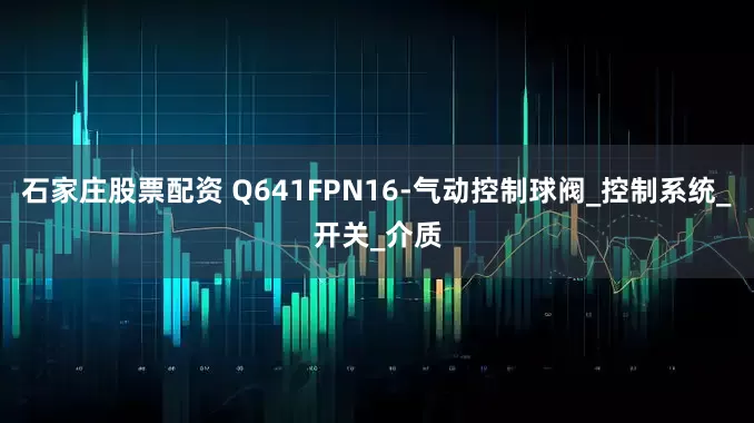石家庄股票配资 Q641FPN16-气动控制球阀_控制系统_开关_介质