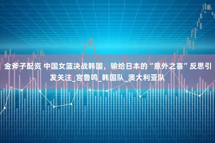 金斧子配资 中国女篮决战韩国，输给日本的“意外之喜”反思引发关注_宫鲁鸣_韩国队_澳大利亚队