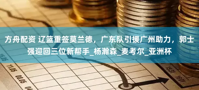 方舟配资 辽篮重签莫兰德，广东队引援广州助力，郭士强迎回三位新帮手_杨瀚森_麦考尔_亚洲杯