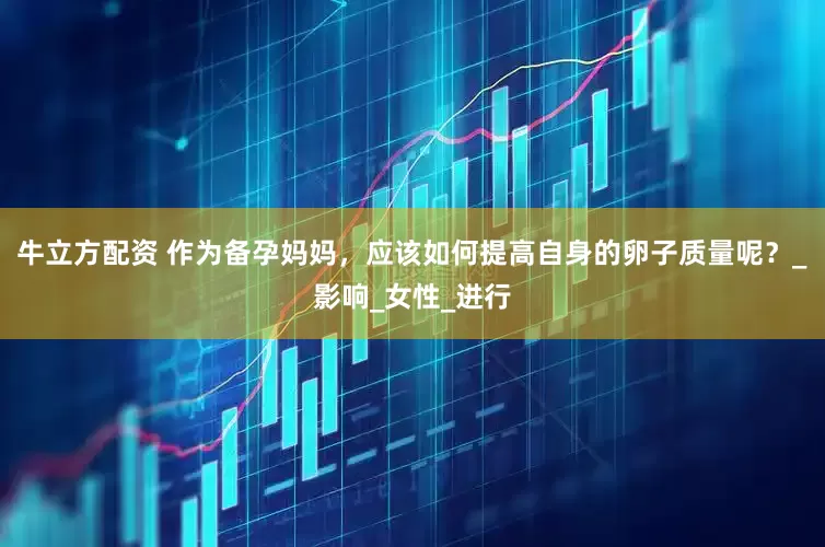 牛立方配资 作为备孕妈妈，应该如何提高自身的卵子质量呢？_影响_女性_进行