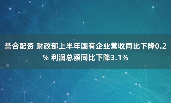 誉合配资 财政部上半年国有企业营收同比下降0.2% 利润总额同比下降3.1%