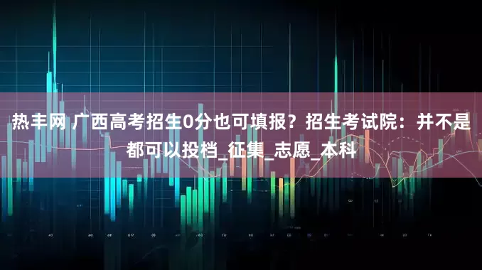 热丰网 广西高考招生0分也可填报？招生考试院：并不是都可以投档_征集_志愿_本科