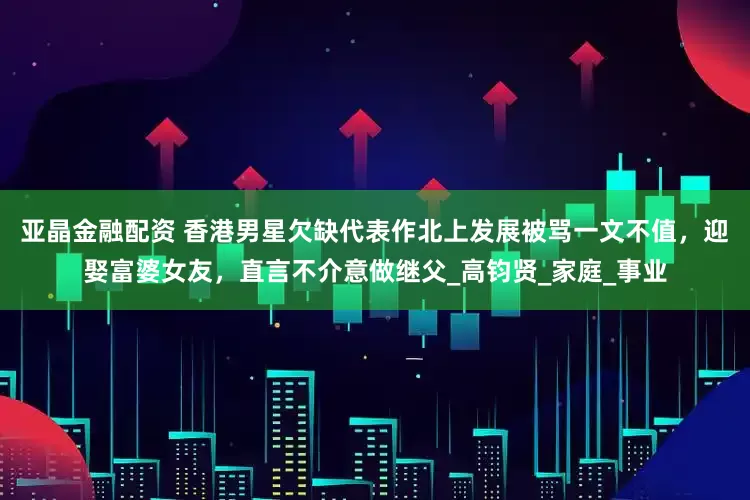 亚晶金融配资 香港男星欠缺代表作北上发展　被骂一文不值，迎娶富婆女友，直言不介意做继父_高钧贤_家庭_事业