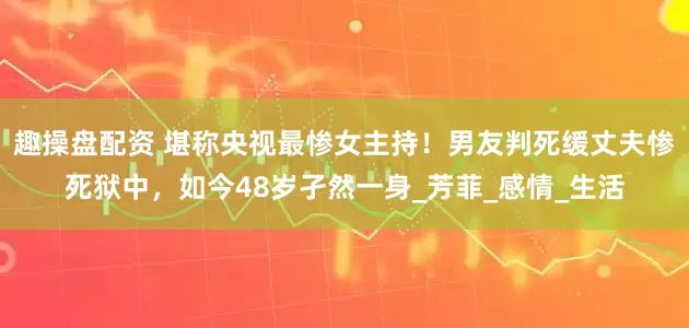 趣操盘配资 堪称央视最惨女主持！男友判死缓丈夫惨死狱中，如今48岁孑然一身_芳菲_感情_生活