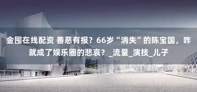 金囤在线配资 善恶有报？66岁“消失”的陈宝国，咋就成了娱乐圈的悲哀？_流量_演技_儿子
