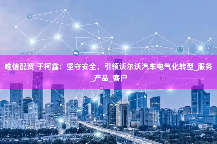 唯信配资 于柯鑫：坚守安全，引领沃尔沃汽车电气化转型_服务_产品_客户
