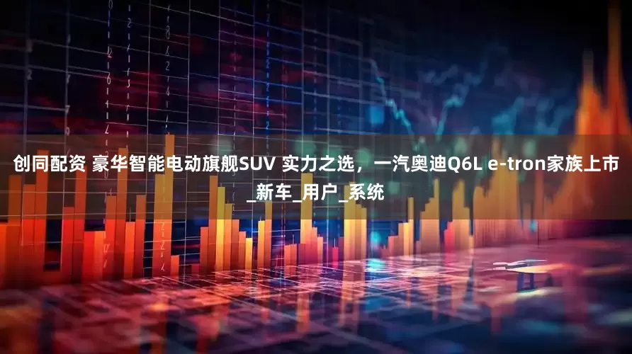创同配资 豪华智能电动旗舰SUV 实力之选，一汽奥迪Q6L e-tron家族上市_新车_用户_系统