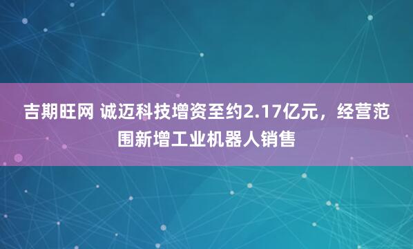 吉期旺网 诚迈科技增资至约2.17亿元，经营范围新增工业机器人销售