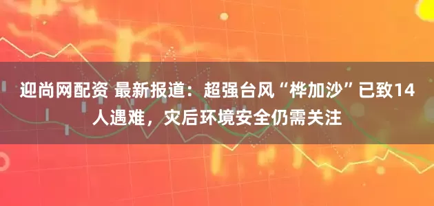 迎尚网配资 最新报道:超强台风“桦加沙”已致14人遇难,灾后环境安全仍需关注