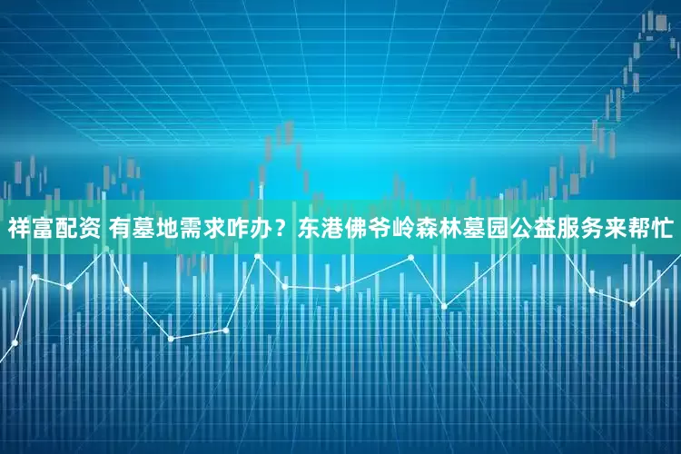 祥富配资 有墓地需求咋办？东港佛爷岭森林墓园公益服务来帮忙