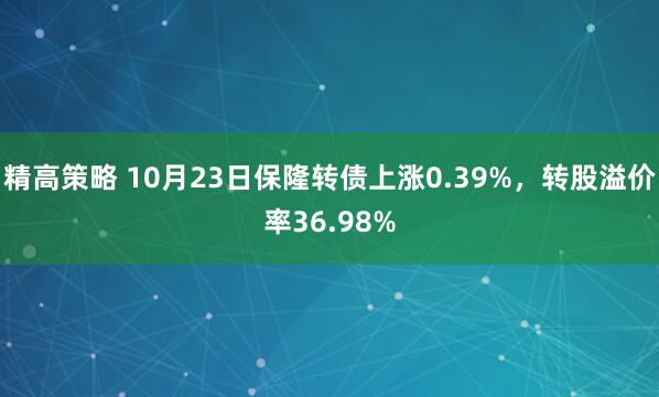 精高策略 10月23日保隆转债上涨0.39%，转股溢价率36.98%