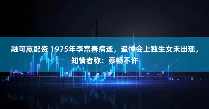 融可赢配资 1975年李富春病逝，追悼会上独生女未出现，知情者称：蔡畅不许