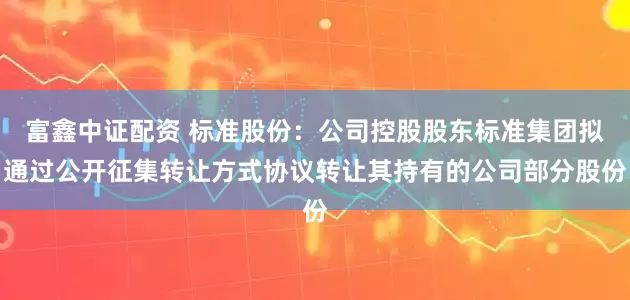 富鑫中证配资 标准股份：公司控股股东标准集团拟通过公开征集转让方式协议转让其持有的公司部分股份