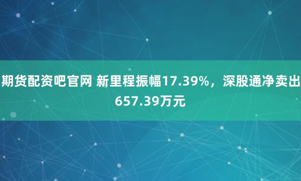 期货配资吧官网 新里程振幅17.39%，深股通净卖出657.39万元