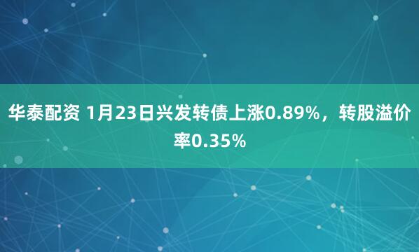 华泰配资 1月23日兴发转债上涨0.89%，转股溢价率0.35%