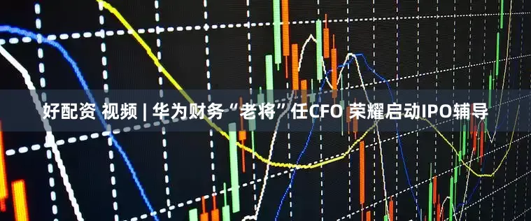 好配资 视频 | 华为财务“老将”任CFO 荣耀启动IPO辅导